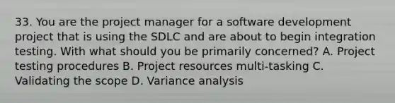 33. You are the project manager for a software development project that is using the SDLC and are about to begin integration testing. With what should you be primarily concerned? A. Project testing procedures B. Project resources multi-tasking C. Validating the scope D. Variance analysis