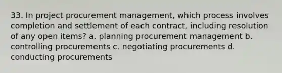 33. In project procurement management, which process involves completion and settlement of each contract, including resolution of any open items? a. planning procurement management b. controlling procurements c. negotiating procurements d. conducting procurements