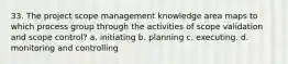 33. The project scope management knowledge area maps to which process group through the activities of scope validation and scope control? a. initiating b. planning c. executing. d. monitoring and controlling