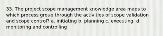 33. The project scope management knowledge area maps to which process group through the activities of scope validation and scope control? a. initiating b. planning c. executing. d. monitoring and controlling