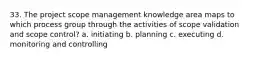 33. The project scope management knowledge area maps to which process group through the activities of scope validation and scope control? a. initiating b. planning c. executing d. monitoring and controlling