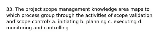 33. The project scope management knowledge area maps to which process group through the activities of scope validation and scope control? a. initiating b. planning c. executing d. monitoring and controlling