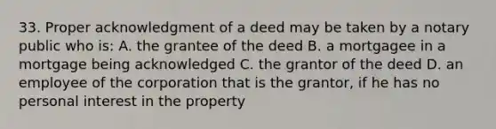 33. Proper acknowledgment of a deed may be taken by a notary public who is: A. the grantee of the deed B. a mortgagee in a mortgage being acknowledged C. the grantor of the deed D. an employee of the corporation that is the grantor, if he has no personal interest in the property