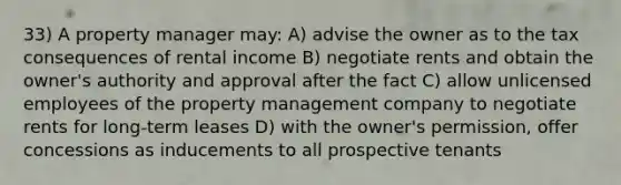 33) A property manager may: A) advise the owner as to the tax consequences of rental income B) negotiate rents and obtain the owner's authority and approval after the fact C) allow unlicensed employees of the property management company to negotiate rents for long-term leases D) with the owner's permission, offer concessions as inducements to all prospective tenants