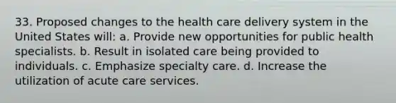 33. Proposed changes to the health care delivery system in the United States will: a. Provide new opportunities for public health specialists. b. Result in isolated care being provided to individuals. c. Emphasize specialty care. d. Increase the utilization of acute care services.