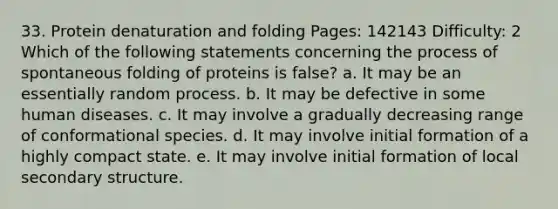 33. Protein denaturation and folding Pages: 142143 Difficulty: 2 Which of the following statements concerning the process of spontaneous folding of proteins is false? a. It may be an essentially random process. b. It may be defective in some human diseases. c. It may involve a gradually decreasing range of conformational species. d. It may involve initial formation of a highly compact state. e. It may involve initial formation of local secondary structure.