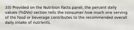 33) Provided on the Nutrition Facts panel, the percent daily values (%DVs) section tells the consumer how much one serving of the food or beverage contributes to the recommended overall daily intake of nutrients.