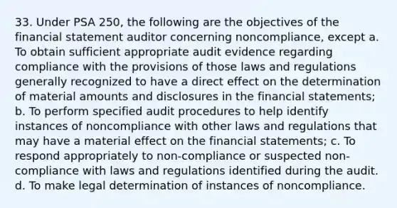 33. Under PSA 250, the following are the objectives of the financial statement auditor concerning noncompliance, except a. To obtain sufficient appropriate audit evidence regarding compliance with the provisions of those laws and regulations generally recognized to have a direct effect on the determination of material amounts and disclosures in the financial statements; b. To perform specified audit procedures to help identify instances of noncompliance with other laws and regulations that may have a material effect on the financial statements; c. To respond appropriately to non-compliance or suspected non-compliance with laws and regulations identified during the audit. d. To make legal determination of instances of noncompliance.