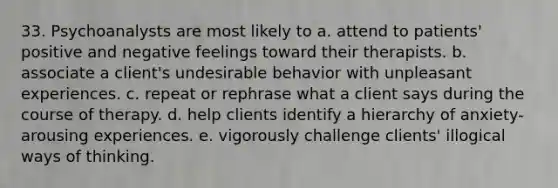 33. Psychoanalysts are most likely to a. attend to patients' positive and negative feelings toward their therapists. b. associate a client's undesirable behavior with unpleasant experiences. c. repeat or rephrase what a client says during the course of therapy. d. help clients identify a hierarchy of anxiety-arousing experiences. e. vigorously challenge clients' illogical ways of thinking.