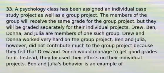 33. A psychology class has been assigned an individual case study project as well as a group project. The members of the group will receive the same grade for the group project, but they will be graded separately for their individual projects. Drew, Ben, Donna, and Julia are members of one such group. Drew and Donna worked very hard on the group project. Ben and Julia, however, did not contribute much to the group project because they felt that Drew and Donna would manage to get good grades for it. Instead, they focused their efforts on their individual projects. Ben and Julia's behavior is an example of