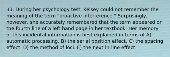 33. During her psychology test, Kelsey could not remember the meaning of the term "proactive interference." Surprisingly, however, she accurately remembered that the term appeared on the fourth line of a left-hand page in her textbook. Her memory of this incidental information is best explained in terms of A) automatic processing. B) the serial position effect. C) the spacing effect. D) the method of loci. E) the next-in-line effect.