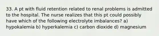 33. A pt with fluid retention related to renal problems is admitted to the hospital. The nurse realizes that this pt could possibly have which of the following electrolyte imbalances? a) hypokalemia b) hyperkalemia c) carbon dioxide d) magnesium