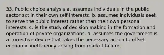 33. Public choice analysis a. assumes individuals in the public sector act in their own self-interests. b. assumes individuals seek to serve the public interest rather than their own personal interests. c. is the study of decision making in the formation and operation of private organizations. d. assumes the government is a corrective device that takes the necessary action to offset economic inefficiency arising from market failure.