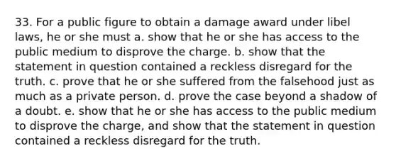 33. For a public figure to obtain a damage award under libel laws, he or she must a. show that he or she has access to the public medium to disprove the charge. b. show that the statement in question contained a reckless disregard for the truth. c. prove that he or she suffered from the falsehood just as much as a private person. d. prove the case beyond a shadow of a doubt. e. show that he or she has access to the public medium to disprove the charge, and show that the statement in question contained a reckless disregard for the truth.