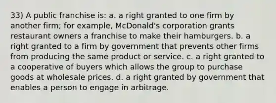 33) A public franchise is: a. a right granted to one firm by another firm; for example, McDonald's corporation grants restaurant owners a franchise to make their hamburgers. b. a right granted to a firm by government that prevents other firms from producing the same product or service. c. a right granted to a cooperative of buyers which allows the group to purchase goods at wholesale prices. d. a right granted by government that enables a person to engage in arbitrage.