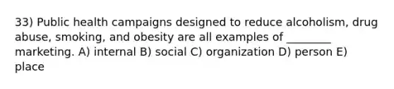 33) Public health campaigns designed to reduce alcoholism, drug abuse, smoking, and obesity are all examples of ________ marketing. A) internal B) social C) organization D) person E) place