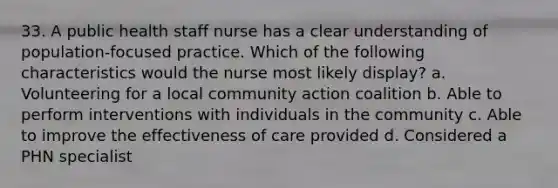 33. A public health staff nurse has a clear understanding of population-focused practice. Which of the following characteristics would the nurse most likely display? a. Volunteering for a local community action coalition b. Able to perform interventions with individuals in the community c. Able to improve the effectiveness of care provided d. Considered a PHN specialist