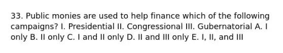 33. Public monies are used to help finance which of the following campaigns? I. Presidential II. Congressional III. Gubernatorial A. I only B. II only C. I and II only D. II and III only E. I, II, and III