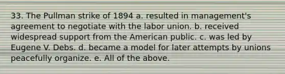 33. The Pullman strike of 1894 a. resulted in management's agreement to negotiate with the labor union. b. received widespread support from <a href='https://www.questionai.com/knowledge/keiVE7hxWY-the-american' class='anchor-knowledge'>the american</a> public. c. was led by Eugene V. Debs. d. became a model for later attempts by unions peacefully organize. e. All of the above.