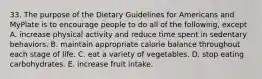 33. The purpose of the Dietary Guidelines for Americans and MyPlate is to encourage people to do all of the following, except A. increase physical activity and reduce time spent in sedentary behaviors. B. maintain appropriate calorie balance throughout each stage of life. C. eat a variety of vegetables. D. stop eating carbohydrates. E. increase fruit intake.