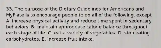 33. The purpose of the Dietary Guidelines for Americans and MyPlate is to encourage people to do all of the following, except A. increase physical activity and reduce time spent in sedentary behaviors. B. maintain appropriate calorie balance throughout each stage of life. C. eat a variety of vegetables. D. stop eating carbohydrates. E. increase fruit intake.