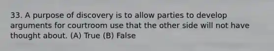 33. A purpose of discovery is to allow parties to develop arguments for courtroom use that the other side will not have thought about. (A) True (B) False