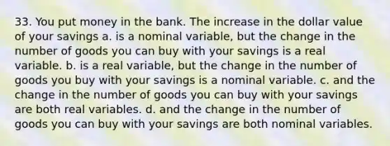 33. You put money in the bank. The increase in the dollar value of your savings a. is a nominal variable, but the change in the number of goods you can buy with your savings is a real variable. b. is a real variable, but the change in the number of goods you buy with your savings is a nominal variable. c. and the change in the number of goods you can buy with your savings are both real variables. d. and the change in the number of goods you can buy with your savings are both nominal variables.