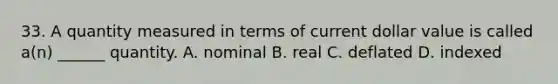 33. A quantity measured in terms of current dollar value is called a(n) ______ quantity. A. nominal B. real C. deflated D. indexed