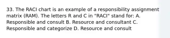 33. The RACI chart is an example of a responsibility assignment matrix (RAM). The letters R and C in "RACI" stand for: A. Responsible and consult B. Resource and consultant C. Responsible and categorize D. Resource and consult