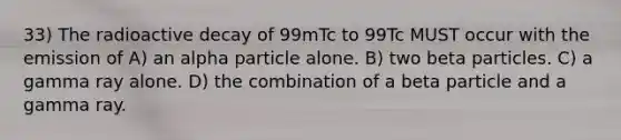 33) The radioactive decay of 99mTc to 99Tc MUST occur with the emission of A) an alpha particle alone. B) two beta particles. C) a gamma ray alone. D) the combination of a beta particle and a gamma ray.