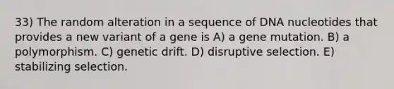 33) The random alteration in a sequence of DNA nucleotides that provides a new variant of a gene is A) a gene mutation. B) a polymorphism. C) genetic drift. D) disruptive selection. E) stabilizing selection.