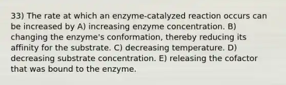 33) The rate at which an enzyme-catalyzed reaction occurs can be increased by A) increasing enzyme concentration. B) changing the enzyme's conformation, thereby reducing its affinity for the substrate. C) decreasing temperature. D) decreasing substrate concentration. E) releasing the cofactor that was bound to the enzyme.