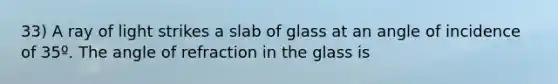 33) A ray of light strikes a slab of glass at an angle of incidence of 35º. The angle of refraction in the glass is