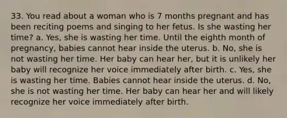 33. You read about a woman who is 7 months pregnant and has been reciting poems and singing to her fetus. Is she wasting her time? a. Yes, she is wasting her time. Until the eighth month of pregnancy, babies cannot hear inside the uterus. b. No, she is not wasting her time. Her baby can hear her, but it is unlikely her baby will recognize her voice immediately after birth. c. Yes, she is wasting her time. Babies cannot hear inside the uterus. d. No, she is not wasting her time. Her baby can hear her and will likely recognize her voice immediately after birth.