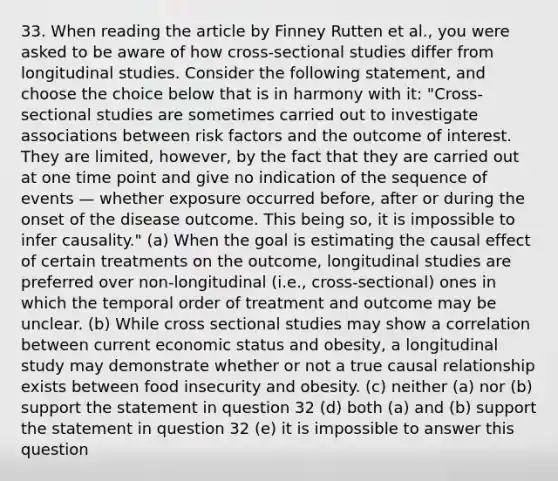 33. When reading the article by Finney Rutten et al., you were asked to be aware of how cross-sectional studies differ from longitudinal studies. Consider the following statement, and choose the choice below that is in harmony with it: "Cross-sectional studies are sometimes carried out to investigate associations between risk factors and the outcome of interest. They are limited, however, by the fact that they are carried out at one time point and give no indication of the sequence of events — whether exposure occurred before, after or during the onset of the disease outcome. This being so, it is impossible to infer causality." (a) When the goal is estimating the causal effect of certain treatments on the outcome, longitudinal studies are preferred over non-longitudinal (i.e., cross-sectional) ones in which the temporal order of treatment and outcome may be unclear. (b) While cross sectional studies may show a correlation between current economic status and obesity, a longitudinal study may demonstrate whether or not a true causal relationship exists between food insecurity and obesity. (c) neither (a) nor (b) support the statement in question 32 (d) both (a) and (b) support the statement in question 32 (e) it is impossible to answer this question