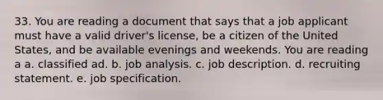 33. You are reading a document that says that a job applicant must have a valid driver's license, be a citizen of the United States, and be available evenings and weekends. You are reading a a. classified ad. b. job analysis. c. job description. d. recruiting statement. e. job specification.