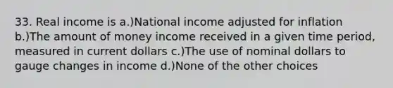 33. Real income is a.)National income adjusted for inflation b.)The amount of money income received in a given time period, measured in current dollars c.)The use of nominal dollars to gauge changes in income d.)None of the other choices