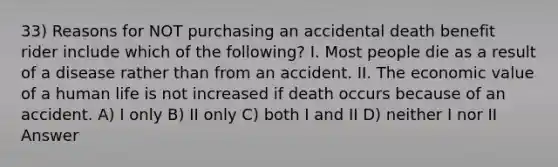 33) Reasons for NOT purchasing an accidental death benefit rider include which of the following? I. Most people die as a result of a disease rather than from an accident. II. The economic value of a human life is not increased if death occurs because of an accident. A) I only B) II only C) both I and II D) neither I nor II Answer