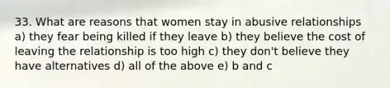 33. What are reasons that women stay in abusive relationships a) they fear being killed if they leave b) they believe the cost of leaving the relationship is too high c) they don't believe they have alternatives d) all of the above e) b and c