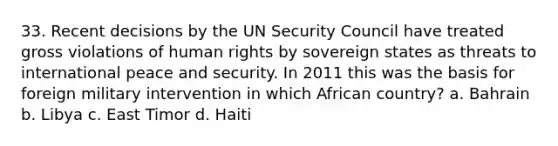 33. Recent decisions by the UN Security Council have treated gross violations of human rights by sovereign states as threats to international peace and security. In 2011 this was the basis for foreign military intervention in which African country? a. Bahrain b. Libya c. East Timor d. Haiti