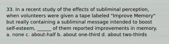 33. In a recent study of the effects of subliminal perception, when volunteers were given a tape labeled "Improve Memory" but really containing a subliminal message intended to boost self-esteem, ______ of them reported improvements in memory. a. none c. about-half b. about one-third d. about two-thirds