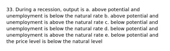 33. During a recession, output is a. above potential and unemployment is below the natural rate b. above potential and unemployment is above the natural rate c. below potential and unemployment is below the natural rate d. below potential and unemployment is above the natural rate e. below potential and the price level is below the natural level