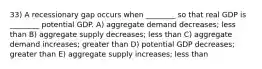 33) A recessionary gap occurs when ________ so that real GDP is ________ potential GDP. A) aggregate demand decreases; less than B) aggregate supply decreases; less than C) aggregate demand increases; greater than D) potential GDP decreases; greater than E) aggregate supply increases; less than