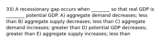 33) A recessionary gap occurs when ________ so that real GDP is ________ potential GDP. A) aggregate demand decreases; less than B) aggregate supply decreases; less than C) aggregate demand increases; greater than D) potential GDP decreases; greater than E) aggregate supply increases; less than