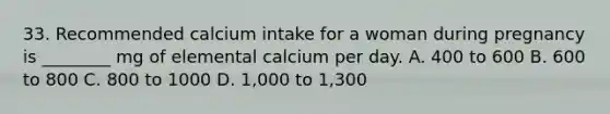 33. Recommended calcium intake for a woman during pregnancy is ________ mg of elemental calcium per day. A. 400 to 600 B. 600 to 800 C. 800 to 1000 D. 1,000 to 1,300