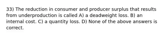 33) The reduction in consumer and producer surplus that results from underproduction is called A) a deadweight loss. B) an internal cost. C) a quantity loss. D) None of the above answers is correct.