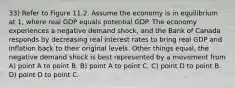 33) Refer to Figure 11.2. Assume the economy is in equilibrium at 1, where real GDP equals potential GDP. The economy experiences a negative demand shock, and the Bank of Canada responds by decreasing real interest rates to bring real GDP and inflation back to their original levels. Other things equal, the negative demand shock is best represented by a movement from A) point A to point B. B) point A to point C. C) point D to point B. D) point D to point C.