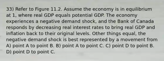 33) Refer to Figure 11.2. Assume the economy is in equilibrium at 1, where real GDP equals potential GDP. The economy experiences a negative demand shock, and the Bank of Canada responds by decreasing real interest rates to bring real GDP and inflation back to their original levels. Other things equal, the negative demand shock is best represented by a movement from A) point A to point B. B) point A to point C. C) point D to point B. D) point D to point C.