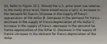 33. Refer to Figure 12.1. Should the U.S. price level rise relative to the Swiss price level, there would occur a (an): A. Increase in the demand for francs--increase in the supply of francs-appreciation of the dollar B. Decrease in the demand for francs--decrease in the supply of francs-depreciation of the dollar C. Increase in the supply of francs--decrease in the demand for francs-appreciation of the dollar D. Decrease in the supply of francs--increase in the demand for francs-depreciation of the dollar