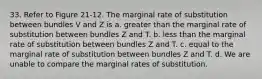 33. Refer to Figure 21-12. The marginal rate of substitution between bundles V and Z is a. greater than the marginal rate of substitution between bundles Z and T. b. less than the marginal rate of substitution between bundles Z and T. c. equal to the marginal rate of substitution between bundles Z and T. d. We are unable to compare the marginal rates of substitution.